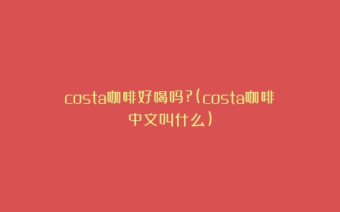 costa咖啡好喝吗?(costa咖啡中文叫什么)