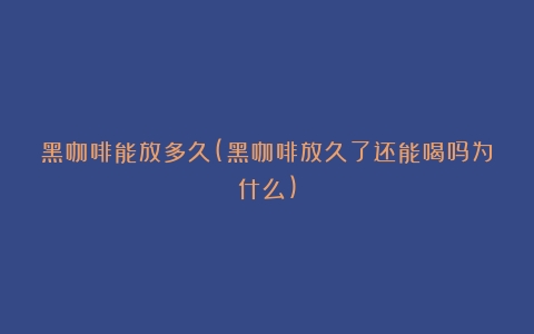 黑咖啡能放多久(黑咖啡放久了还能喝吗为什么)