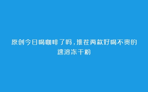 原创今日喝咖啡了吗，推荐两款好喝不贵的速溶冻干粉