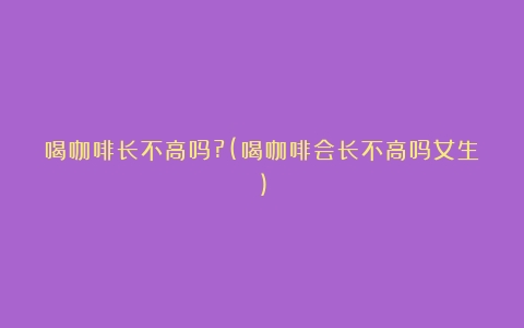 喝咖啡长不高吗?(喝咖啡会长不高吗女生)