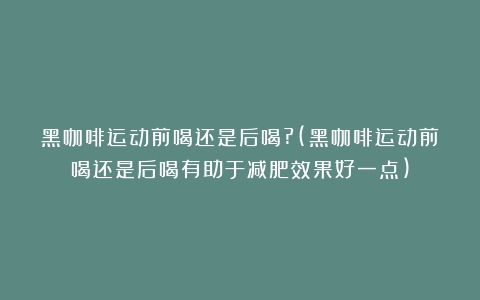 黑咖啡运动前喝还是后喝?(黑咖啡运动前喝还是后喝有助于减肥效果好一点)