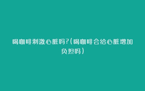 喝咖啡刺激心脏吗?(喝咖啡会给心脏增加负担吗)