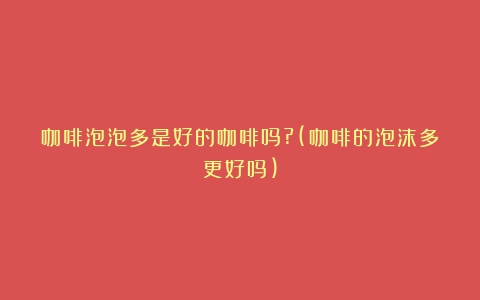 咖啡泡泡多是好的咖啡吗?(咖啡的泡沫多更好吗)