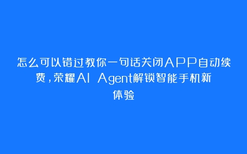 怎么可以错过教你一句话关闭APP自动续费，荣耀AI Agent解锁智能手机新体验