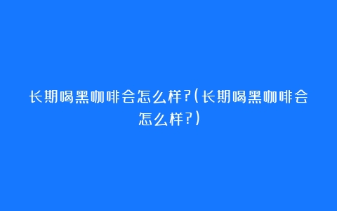 长期喝黑咖啡会怎么样?(长期喝黑咖啡会怎么样?)