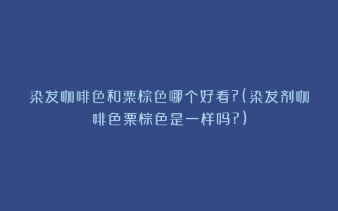 染发咖啡色和栗棕色哪个好看?(染发剂咖啡色栗棕色是一样吗?)