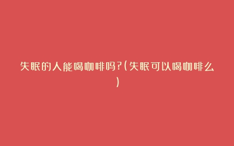 失眠的人能喝咖啡吗?(失眠可以喝咖啡么)