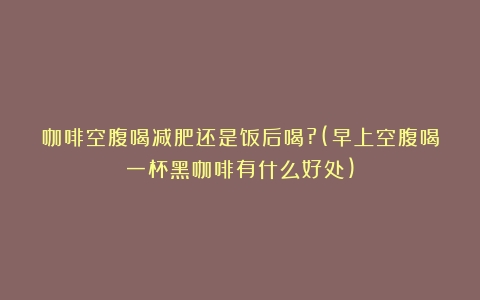 咖啡空腹喝减肥还是饭后喝?(早上空腹喝一杯黑咖啡有什么好处)