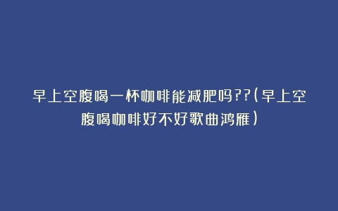 早上空腹喝一杯咖啡能减肥吗??(早上空腹喝咖啡好不好歌曲鸿雁)