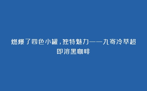 燃爆了四色小罐，独特魅力——九寄冷萃超即溶黑咖啡