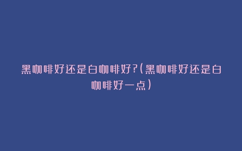 黑咖啡好还是白咖啡好?(黑咖啡好还是白咖啡好一点)