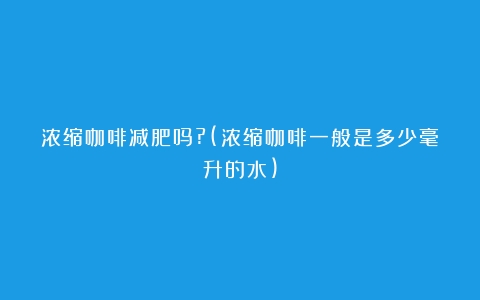 浓缩咖啡减肥吗?(浓缩咖啡一般是多少毫升的水)