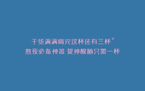 干货满满喝完这杯还有三杯”熬夜必备神器！提神醒脑只需一杯？