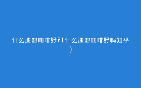 什么速溶咖啡好?(什么速溶咖啡好喝知乎)