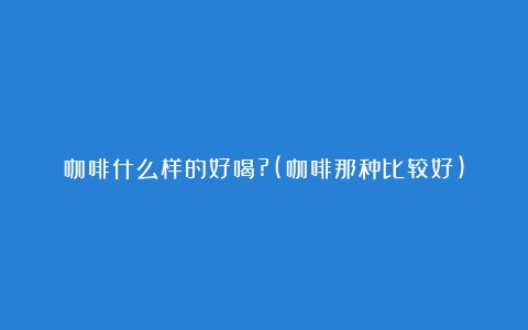 咖啡什么样的好喝?(咖啡那种比较好)