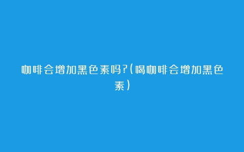 咖啡会增加黑色素吗?(喝咖啡会增加黑色素)