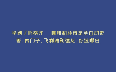 学到了吗横评 | 咖啡机还得是全自动更香，西门子、飞利浦和德龙，你选哪台？