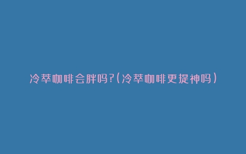 冷萃咖啡会胖吗?(冷萃咖啡更提神吗)