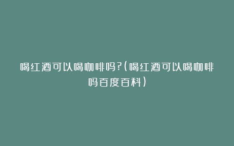 喝红酒可以喝咖啡吗?(喝红酒可以喝咖啡吗百度百科)