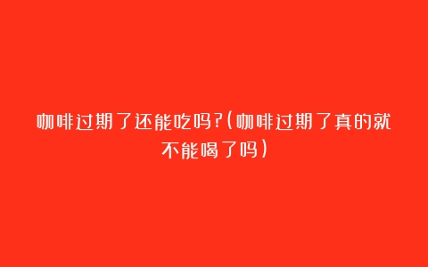 咖啡过期了还能吃吗?(咖啡过期了真的就不能喝了吗)