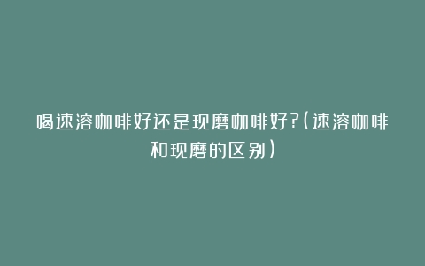 喝速溶咖啡好还是现磨咖啡好?(速溶咖啡和现磨的区别)