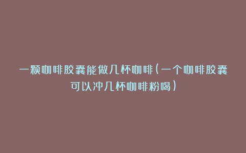 一颗咖啡胶囊能做几杯咖啡(一个咖啡胶囊可以冲几杯咖啡粉喝)