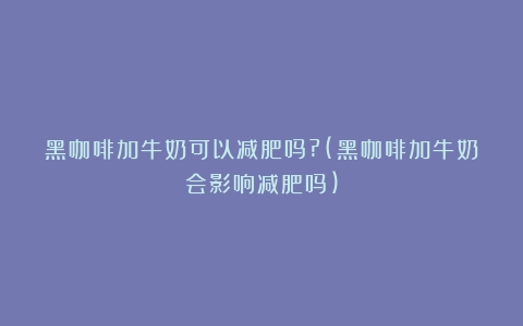 黑咖啡加牛奶可以减肥吗?(黑咖啡加牛奶会影响减肥吗)