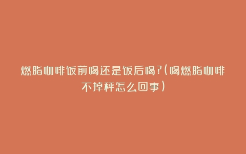 燃脂咖啡饭前喝还是饭后喝?(喝燃脂咖啡不掉秤怎么回事)