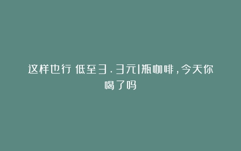 这样也行？低至3.3元1瓶咖啡，今天你喝了吗？