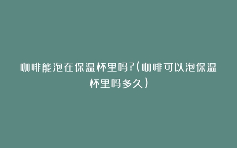 咖啡能泡在保温杯里吗?(咖啡可以泡保温杯里吗多久)