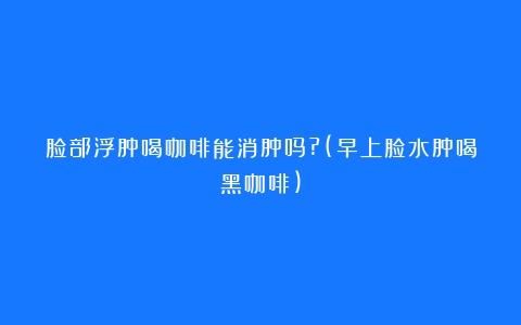 脸部浮肿喝咖啡能消肿吗?(早上脸水肿喝黑咖啡)