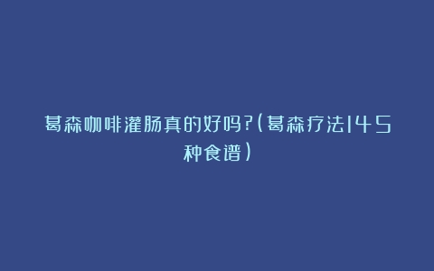 葛森咖啡灌肠真的好吗?(葛森疗法145种食谱)