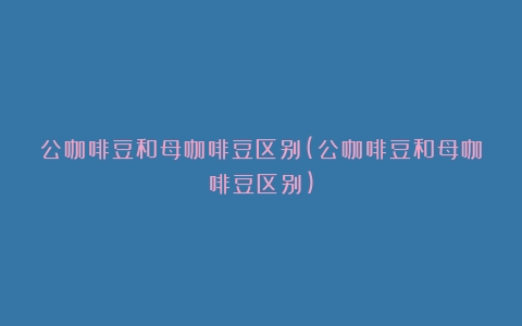 公咖啡豆和母咖啡豆区别(公咖啡豆和母咖啡豆区别)