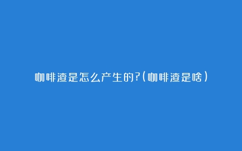 咖啡渣是怎么产生的?(咖啡渣是啥)