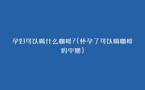 孕妇可以喝什么咖啡?(怀孕了可以喝咖啡吗中期)