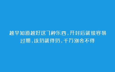 越早知道越好这7种东西，开封后就很容易过期，该扔就得扔，千万别舍不得