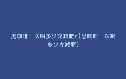 黑咖啡一次喝多少克减肥?(黑咖啡一次喝多少克减肥)