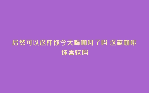 居然可以这样你今天喝咖啡了吗？这款咖啡你喜欢吗