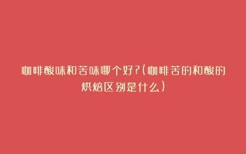 咖啡酸味和苦味哪个好?(咖啡苦的和酸的烘焙区别是什么)