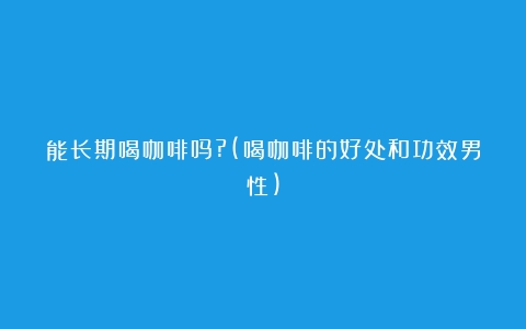 能长期喝咖啡吗?(喝咖啡的好处和功效男性)