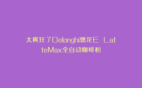 太疯狂了Delonghi德龙E LatteMax全自动咖啡机