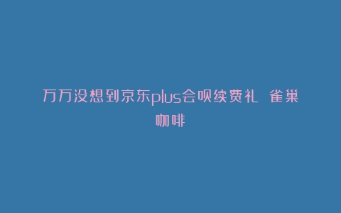 万万没想到京东plus会员续费礼 雀巢咖啡