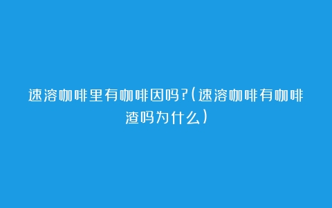 速溶咖啡里有咖啡因吗?(速溶咖啡有咖啡渣吗为什么)