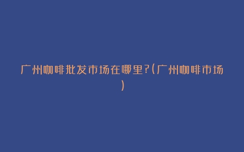 广州咖啡批发市场在哪里?(广州咖啡市场)