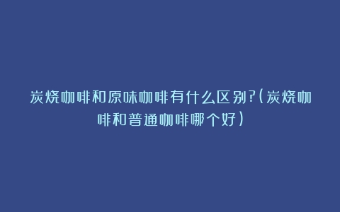 炭烧咖啡和原味咖啡有什么区别?(炭烧咖啡和普通咖啡哪个好)