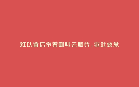 难以置信带着咖啡去搬砖，驱赶疲惫