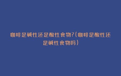 咖啡是碱性还是酸性食物?(咖啡是酸性还是碱性食物吗)