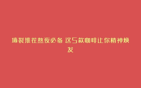 墙裂推荐熬夜必备！这5款咖啡让你精神焕发！