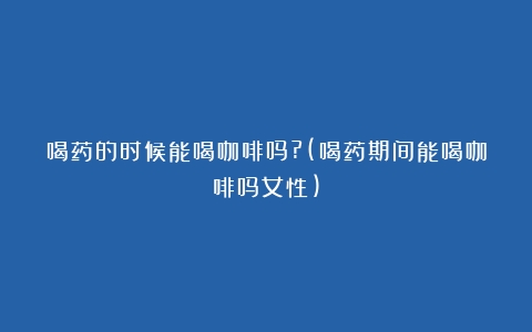 喝药的时候能喝咖啡吗?(喝药期间能喝咖啡吗女性)