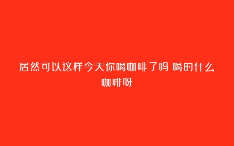 居然可以这样今天你喝咖啡了吗？喝的什么咖啡呀？